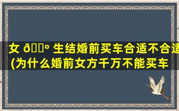 女 🌺 生结婚前买车合适不合适(为什么婚前女方千万不能买车 🦆 )